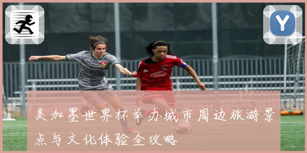 美加墨世界杯举办城市周边旅游景点与文化体验全攻略