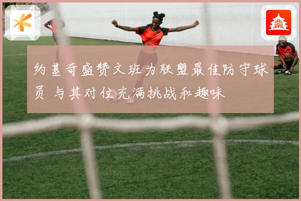 约基奇盛赞文班为联盟最佳防守球员 与其对位充满挑战和趣味