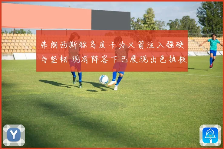 弗朗西斯称乌度卡为火箭注入强硬与坚韧 现有阵容下已展现出色执教能力