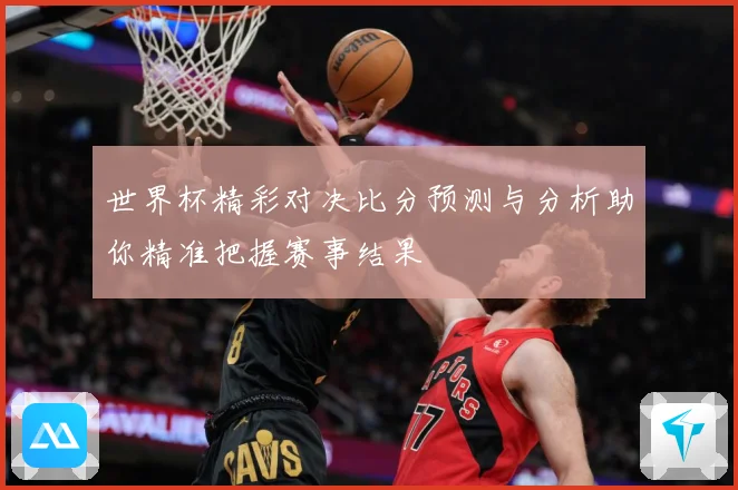 世界杯精彩对决比分预测与分析助你精准把握赛事结果