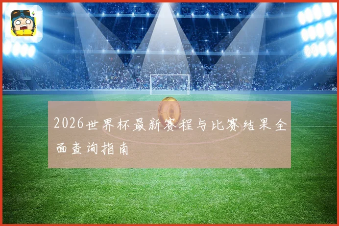 2026世界杯最新赛程与比赛结果全面查询指南