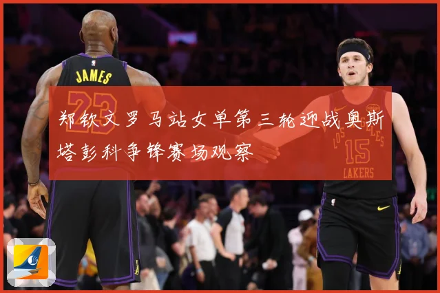 郑钦文罗马站女单第三轮迎战奥斯塔彭科争锋赛场观察