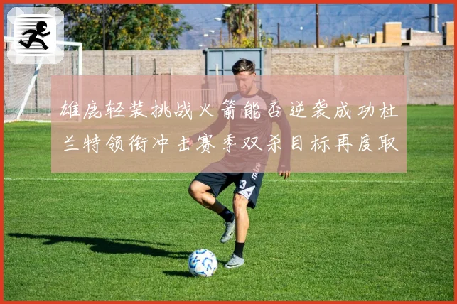 雄鹿轻装挑战火箭能否逆袭成功杜兰特领衔冲击赛季双杀目标再度取胜