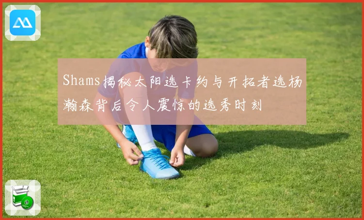 Shams揭秘太阳选卡约与开拓者选杨瀚森背后令人震惊的选秀时刻